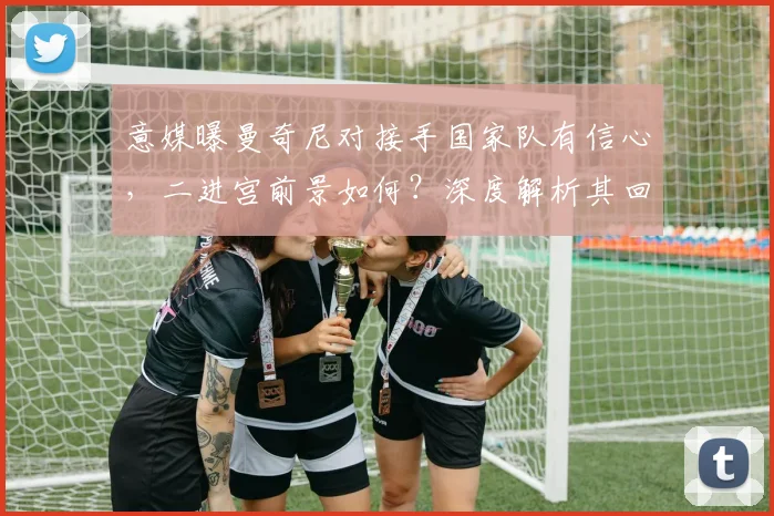意媒曝曼奇尼对接手国家队有信心，二进宫前景如何？深度解析其回归可能性与挑战