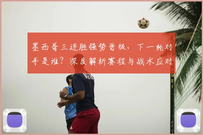 墨西哥三连胜强势晋级，下一轮对手是谁？深度解析赛程与战术应对
