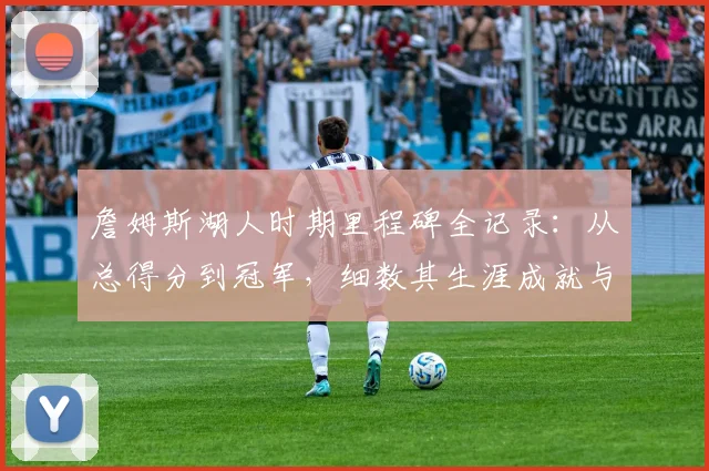 詹姆斯湖人时期里程碑全记录:从总得分到冠军,细数其生涯成就与未来展望