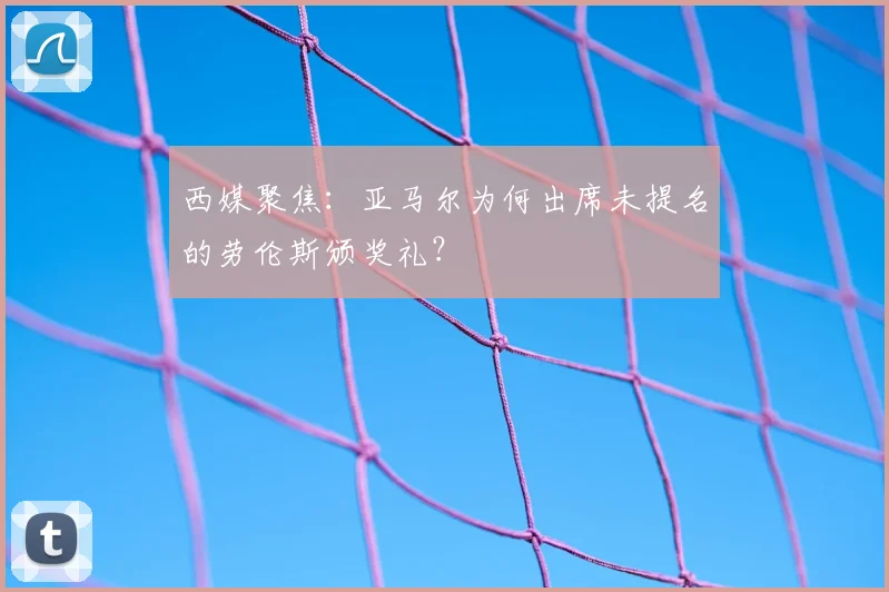 西媒聚焦：亚马尔为何出席未提名的劳伦斯颁奖礼？