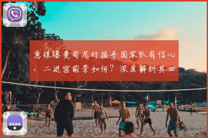 意媒曝曼奇尼对接手国家队有信心，二进宫前景如何？深度解析其回归可能性与挑战