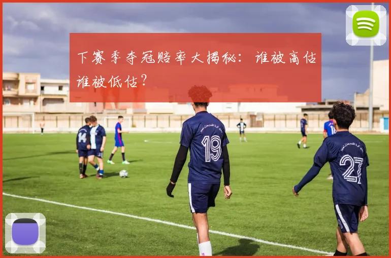 下赛季夺冠赔率大揭秘：谁被高估谁被低估？