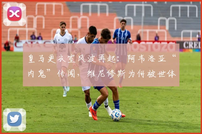 皇马更衣室风波再起：阿韦洛亚“内鬼”传闻，维尼修斯为何被世体矛头直指？