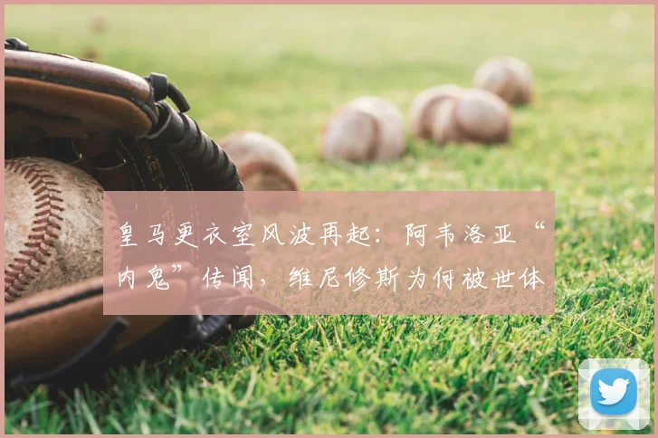 皇马更衣室风波再起:阿韦洛亚“内鬼”传闻,维尼修斯为何被世体矛头直指?