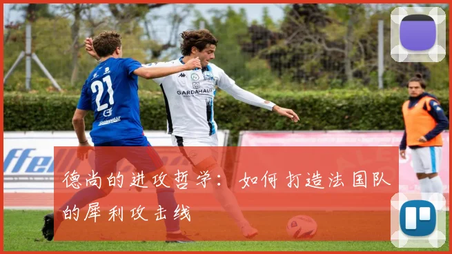 德尚的进攻哲学：如何打造法国队的犀利攻击线