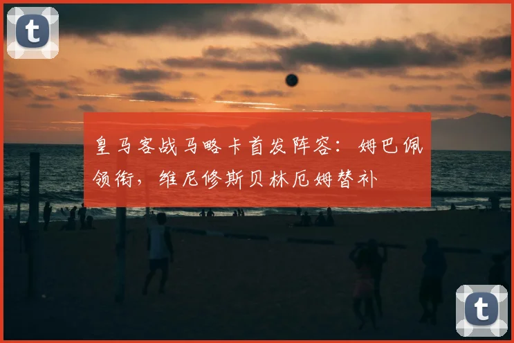 皇马客战马略卡首发阵容：姆巴佩领衔，维尼修斯贝林厄姆替补