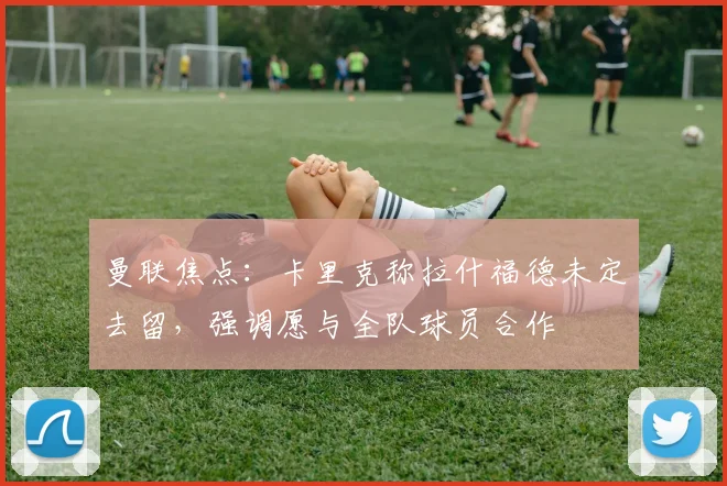 曼联焦点：卡里克称拉什福德未定去留，强调愿与全队球员合作