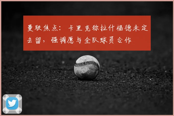 曼联焦点:卡里克称拉什福德未定去留,强调愿与全队球员合作
