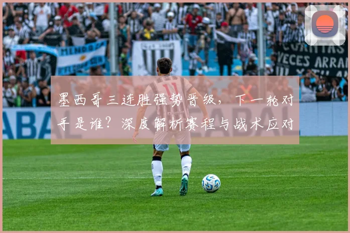 墨西哥三连胜强势晋级，下一轮对手是谁？深度解析赛程与战术应对