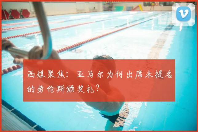 西媒聚焦:亚马尔为何出席未提名的劳伦斯颁奖礼?