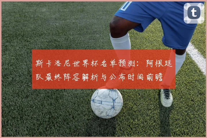 斯卡洛尼世界杯名单预测：阿根廷队最终阵容解析与公布时间前瞻